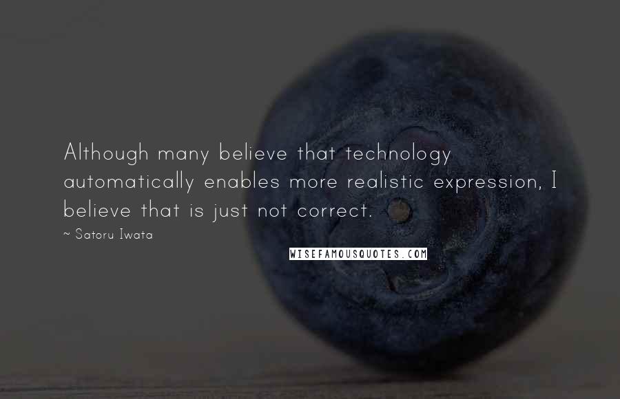 Satoru Iwata Quotes: Although many believe that technology automatically enables more realistic expression, I believe that is just not correct.