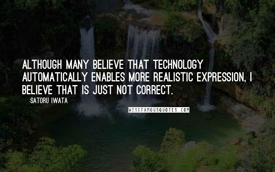 Satoru Iwata Quotes: Although many believe that technology automatically enables more realistic expression, I believe that is just not correct.