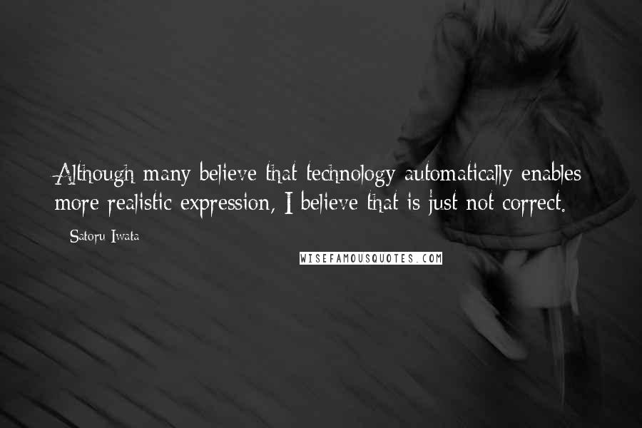 Satoru Iwata Quotes: Although many believe that technology automatically enables more realistic expression, I believe that is just not correct.