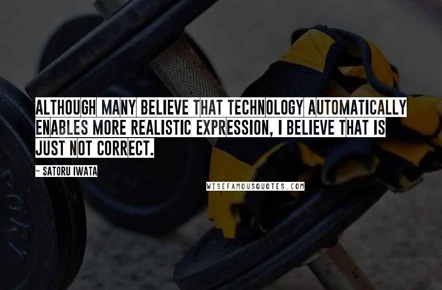 Satoru Iwata Quotes: Although many believe that technology automatically enables more realistic expression, I believe that is just not correct.