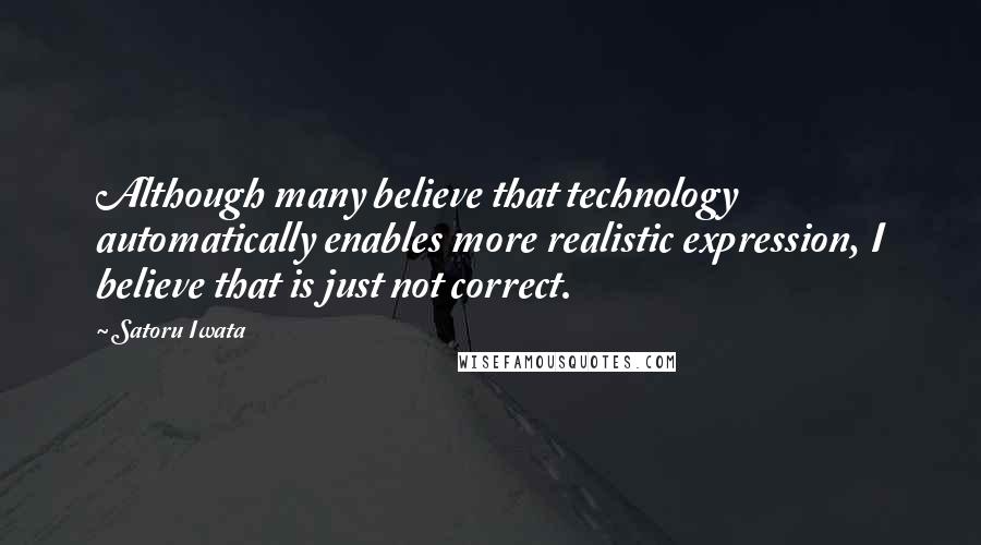 Satoru Iwata Quotes: Although many believe that technology automatically enables more realistic expression, I believe that is just not correct.