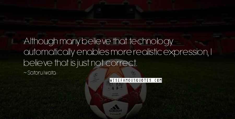 Satoru Iwata Quotes: Although many believe that technology automatically enables more realistic expression, I believe that is just not correct.