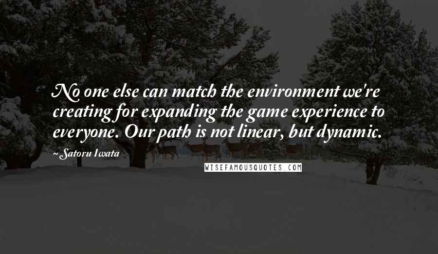 Satoru Iwata Quotes: No one else can match the environment we're creating for expanding the game experience to everyone. Our path is not linear, but dynamic.