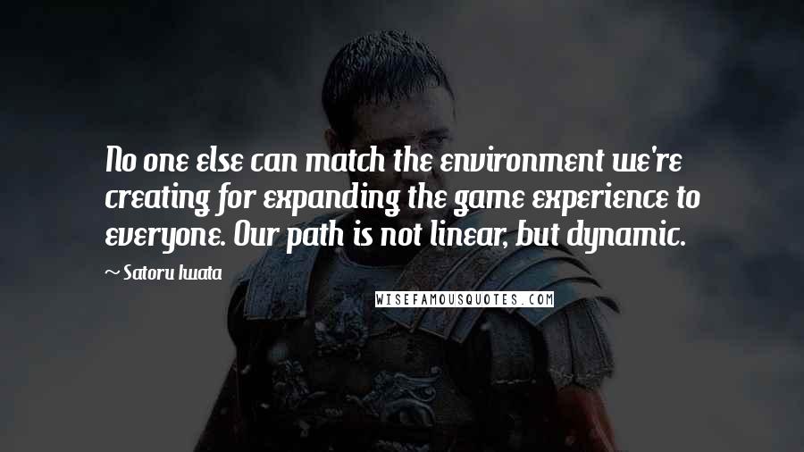 Satoru Iwata Quotes: No one else can match the environment we're creating for expanding the game experience to everyone. Our path is not linear, but dynamic.