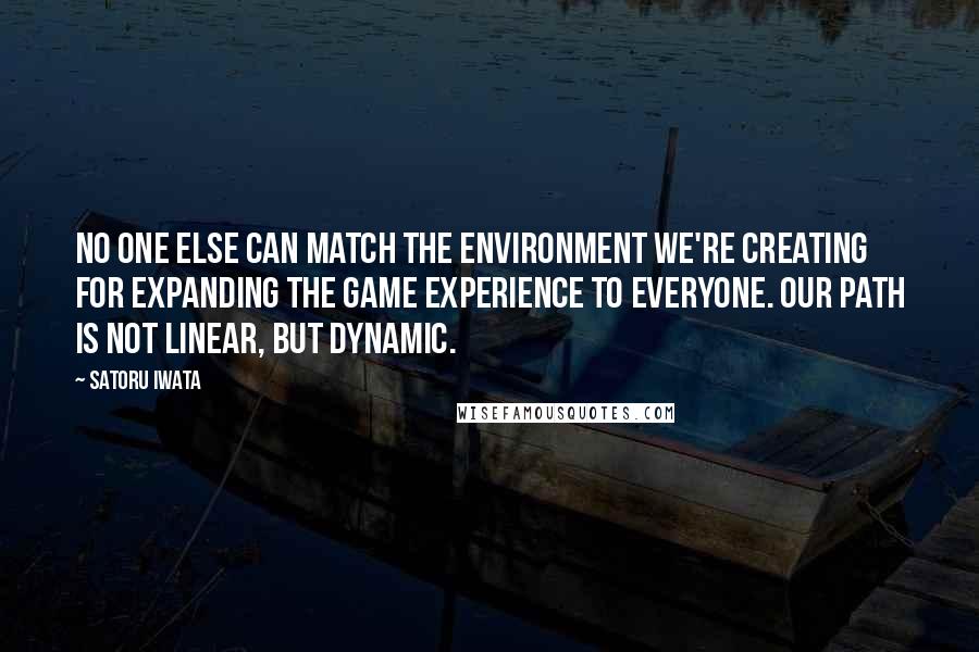 Satoru Iwata Quotes: No one else can match the environment we're creating for expanding the game experience to everyone. Our path is not linear, but dynamic.