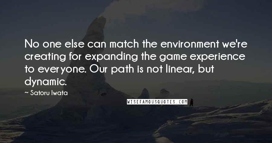 Satoru Iwata Quotes: No one else can match the environment we're creating for expanding the game experience to everyone. Our path is not linear, but dynamic.