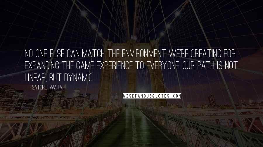 Satoru Iwata Quotes: No one else can match the environment we're creating for expanding the game experience to everyone. Our path is not linear, but dynamic.
