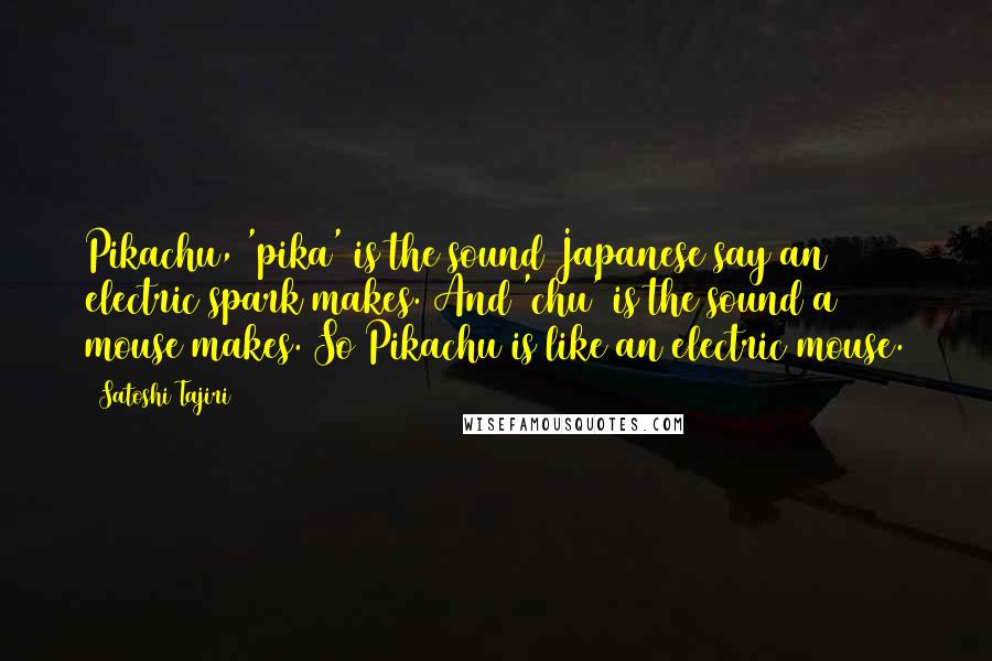 Satoshi Tajiri Quotes: Pikachu, 'pika' is the sound Japanese say an electric spark makes. And 'chu' is the sound a mouse makes. So Pikachu is like an electric mouse.
