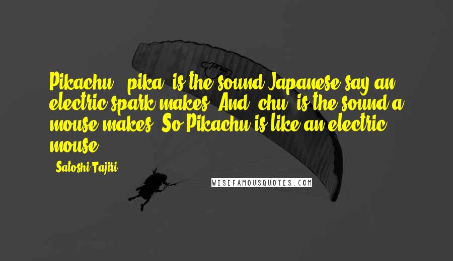 Satoshi Tajiri Quotes: Pikachu, 'pika' is the sound Japanese say an electric spark makes. And 'chu' is the sound a mouse makes. So Pikachu is like an electric mouse.
