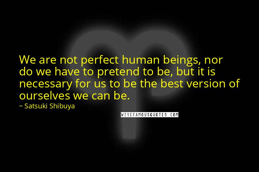 Satsuki Shibuya Quotes: We are not perfect human beings, nor do we have to pretend to be, but it is necessary for us to be the best version of ourselves we can be.