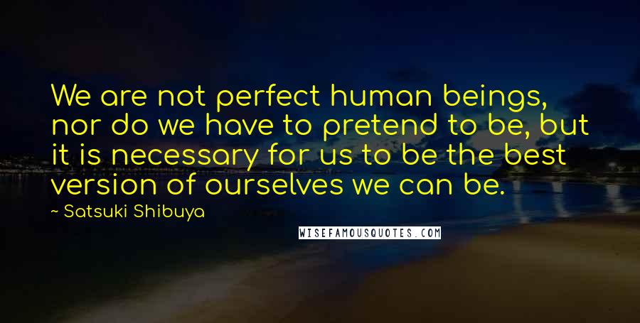 Satsuki Shibuya Quotes: We are not perfect human beings, nor do we have to pretend to be, but it is necessary for us to be the best version of ourselves we can be.