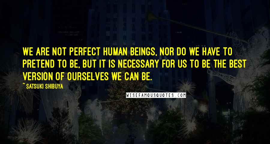 Satsuki Shibuya Quotes: We are not perfect human beings, nor do we have to pretend to be, but it is necessary for us to be the best version of ourselves we can be.