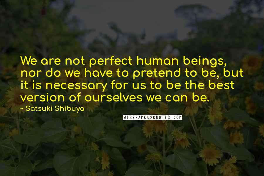 Satsuki Shibuya Quotes: We are not perfect human beings, nor do we have to pretend to be, but it is necessary for us to be the best version of ourselves we can be.