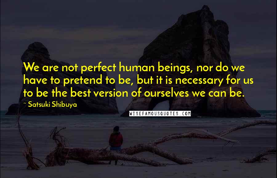 Satsuki Shibuya Quotes: We are not perfect human beings, nor do we have to pretend to be, but it is necessary for us to be the best version of ourselves we can be.