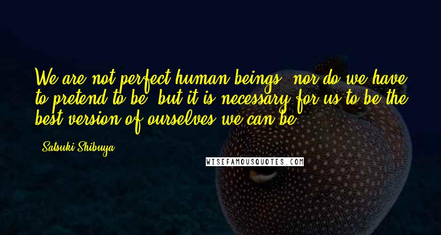 Satsuki Shibuya Quotes: We are not perfect human beings, nor do we have to pretend to be, but it is necessary for us to be the best version of ourselves we can be.