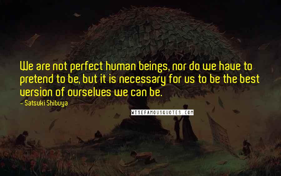 Satsuki Shibuya Quotes: We are not perfect human beings, nor do we have to pretend to be, but it is necessary for us to be the best version of ourselves we can be.