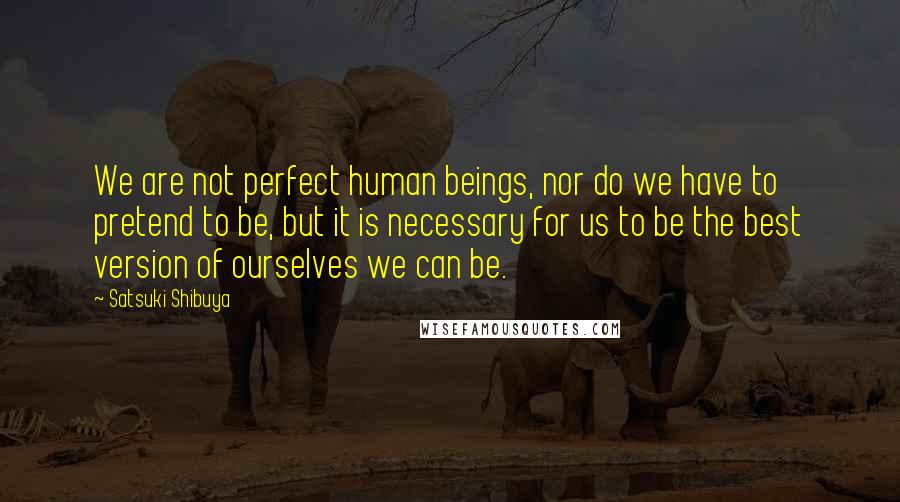 Satsuki Shibuya Quotes: We are not perfect human beings, nor do we have to pretend to be, but it is necessary for us to be the best version of ourselves we can be.