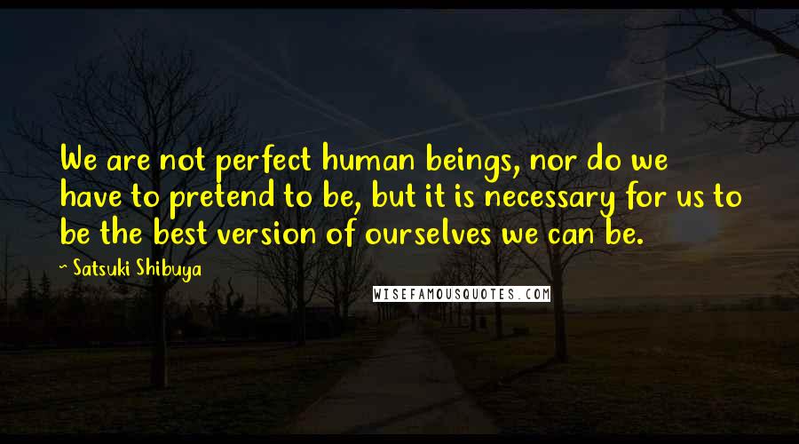 Satsuki Shibuya Quotes: We are not perfect human beings, nor do we have to pretend to be, but it is necessary for us to be the best version of ourselves we can be.