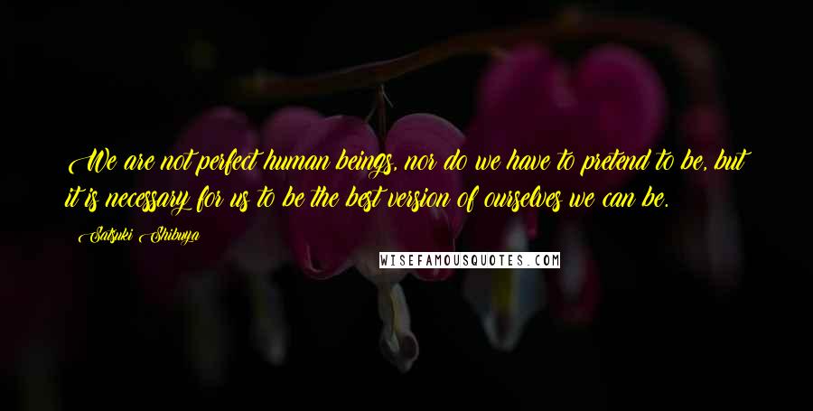 Satsuki Shibuya Quotes: We are not perfect human beings, nor do we have to pretend to be, but it is necessary for us to be the best version of ourselves we can be.