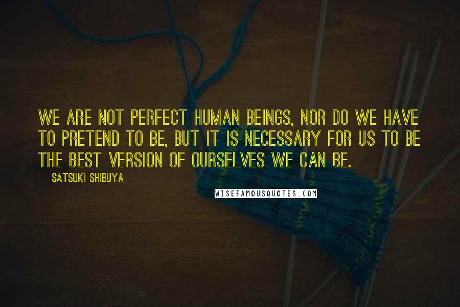 Satsuki Shibuya Quotes: We are not perfect human beings, nor do we have to pretend to be, but it is necessary for us to be the best version of ourselves we can be.