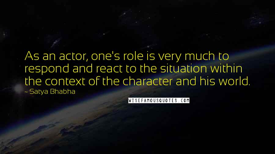 Satya Bhabha Quotes: As an actor, one's role is very much to respond and react to the situation within the context of the character and his world.
