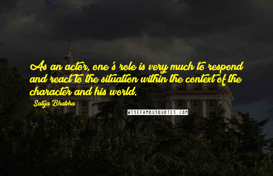 Satya Bhabha Quotes: As an actor, one's role is very much to respond and react to the situation within the context of the character and his world.