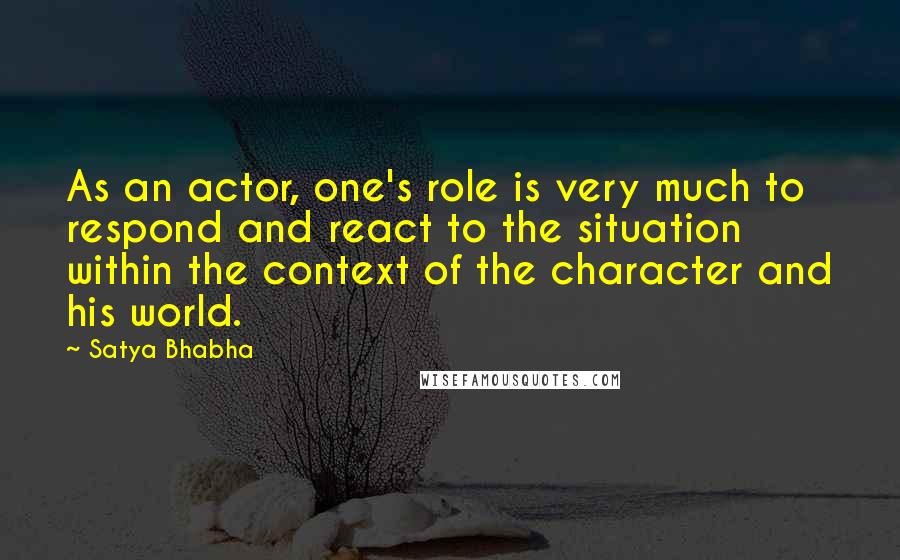 Satya Bhabha Quotes: As an actor, one's role is very much to respond and react to the situation within the context of the character and his world.