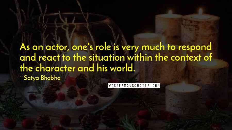 Satya Bhabha Quotes: As an actor, one's role is very much to respond and react to the situation within the context of the character and his world.