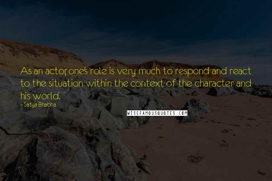 Satya Bhabha Quotes: As an actor, one's role is very much to respond and react to the situation within the context of the character and his world.
