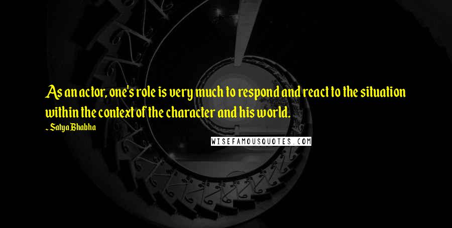 Satya Bhabha Quotes: As an actor, one's role is very much to respond and react to the situation within the context of the character and his world.