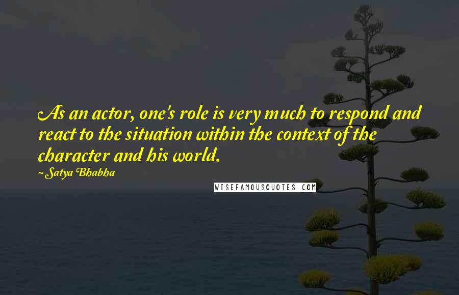 Satya Bhabha Quotes: As an actor, one's role is very much to respond and react to the situation within the context of the character and his world.