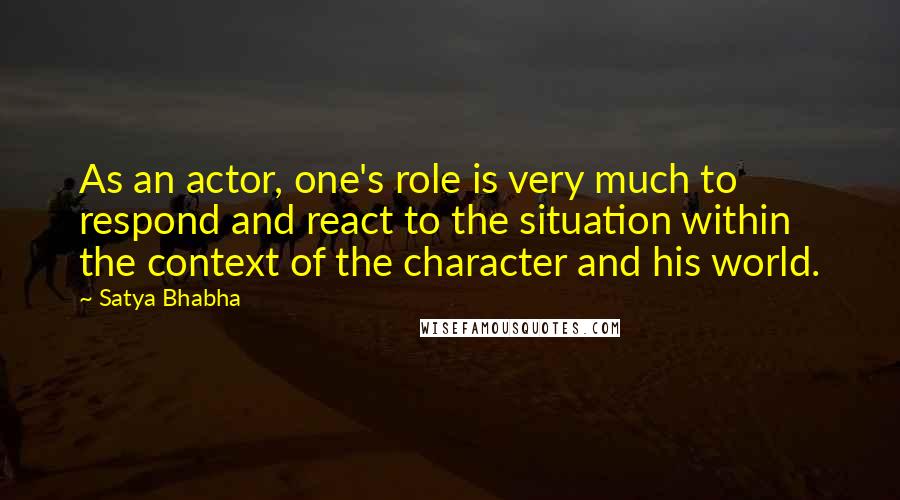 Satya Bhabha Quotes: As an actor, one's role is very much to respond and react to the situation within the context of the character and his world.