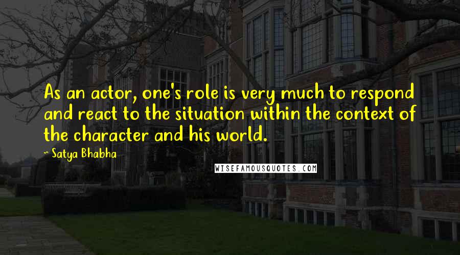 Satya Bhabha Quotes: As an actor, one's role is very much to respond and react to the situation within the context of the character and his world.