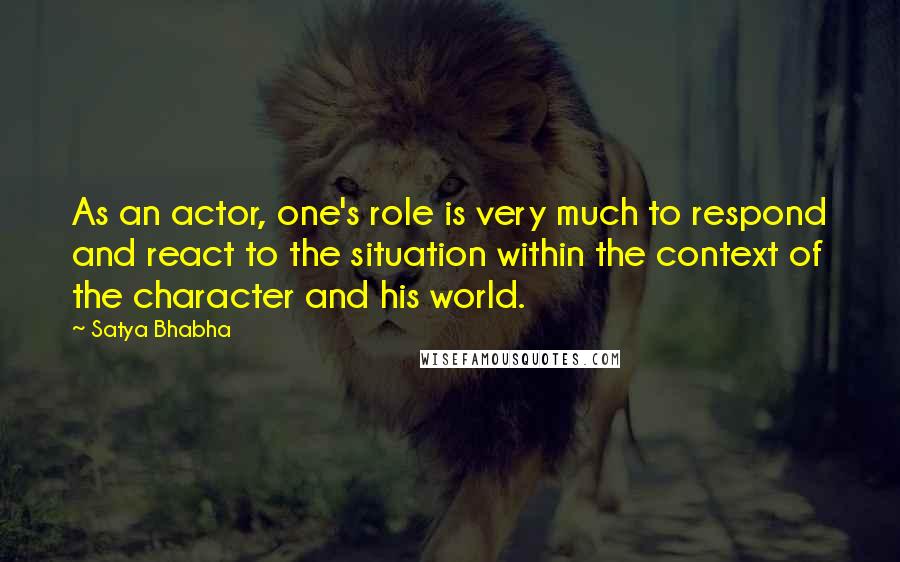 Satya Bhabha Quotes: As an actor, one's role is very much to respond and react to the situation within the context of the character and his world.