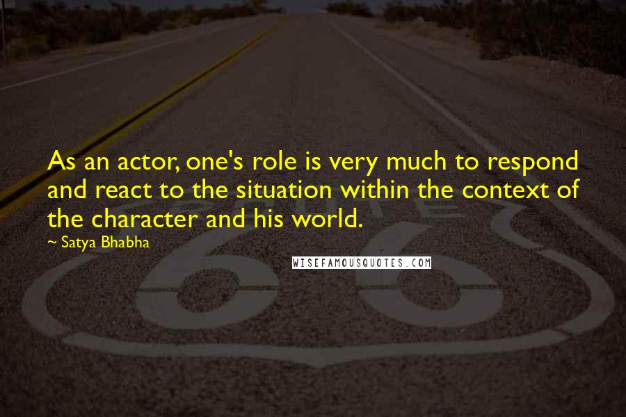 Satya Bhabha Quotes: As an actor, one's role is very much to respond and react to the situation within the context of the character and his world.