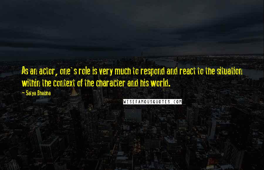 Satya Bhabha Quotes: As an actor, one's role is very much to respond and react to the situation within the context of the character and his world.