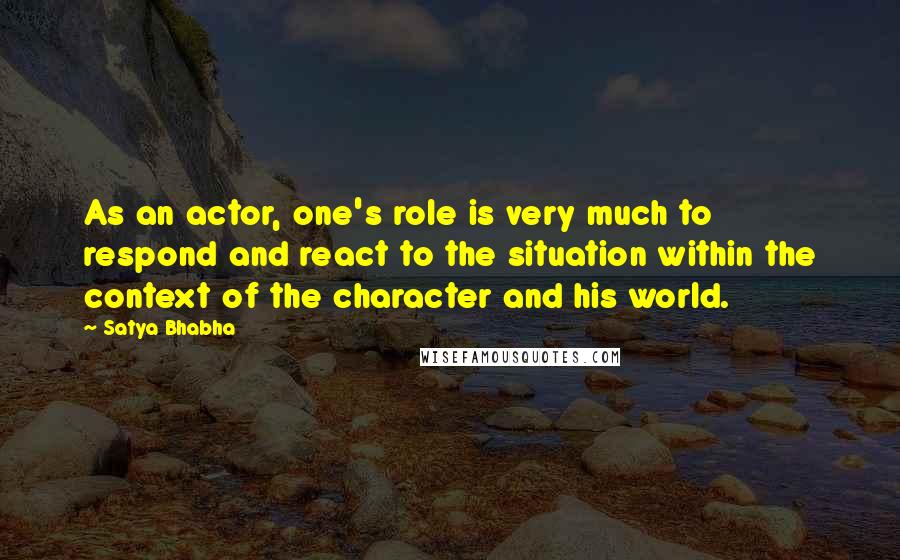 Satya Bhabha Quotes: As an actor, one's role is very much to respond and react to the situation within the context of the character and his world.