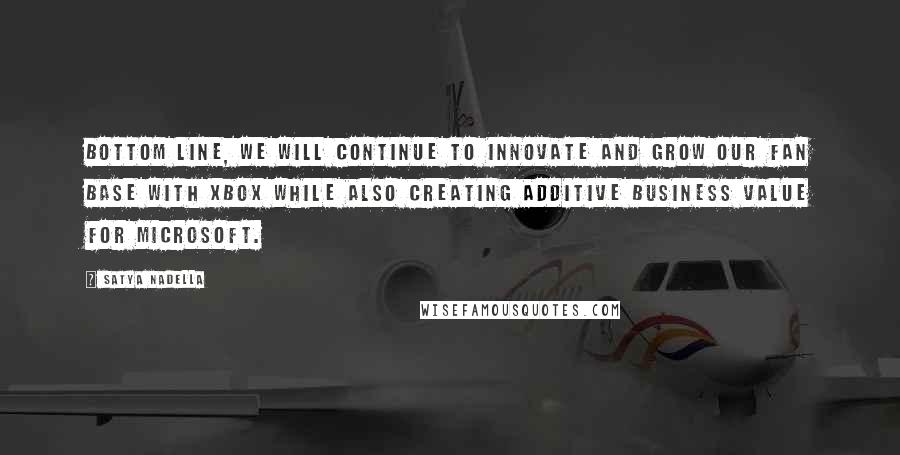 Satya Nadella Quotes: Bottom line, we will continue to innovate and grow our fan base with Xbox while also creating additive business value for Microsoft.