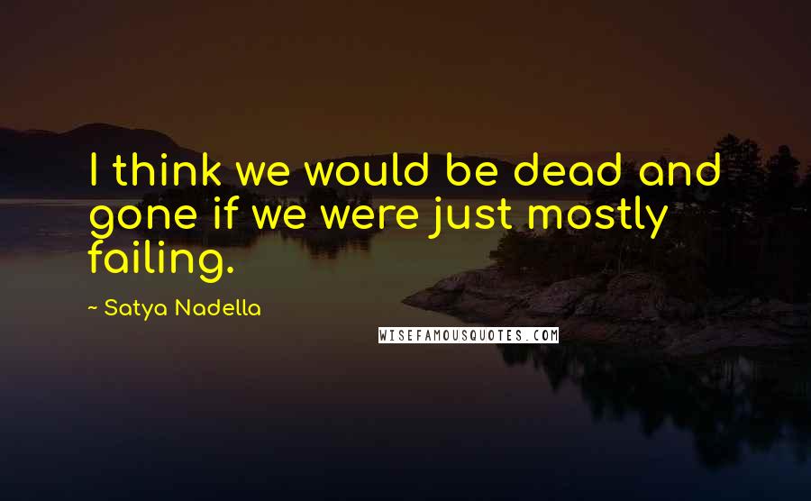 Satya Nadella Quotes: I think we would be dead and gone if we were just mostly failing.