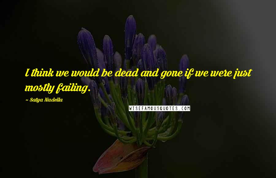 Satya Nadella Quotes: I think we would be dead and gone if we were just mostly failing.