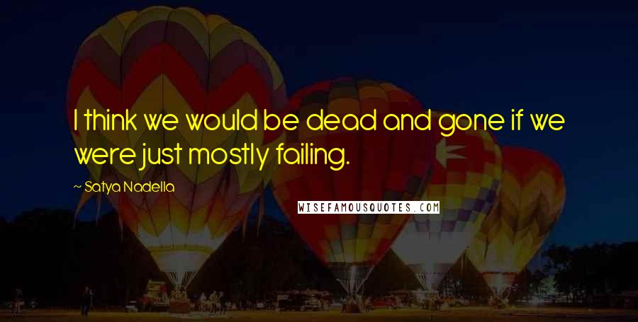 Satya Nadella Quotes: I think we would be dead and gone if we were just mostly failing.