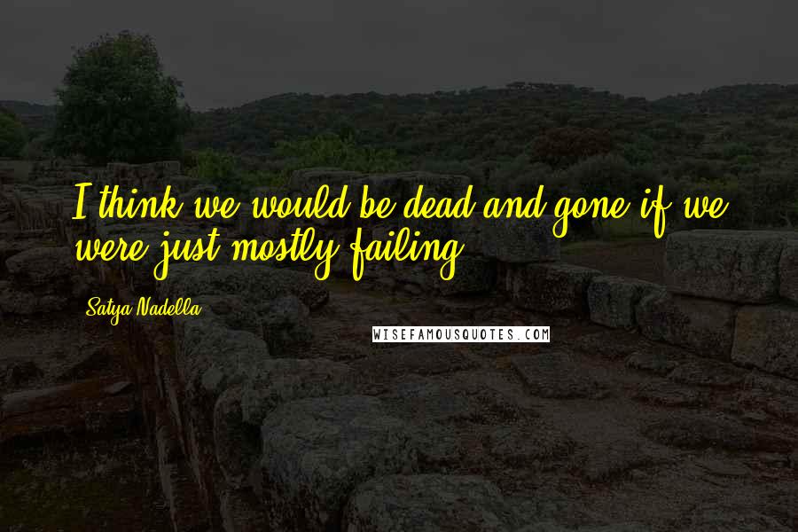 Satya Nadella Quotes: I think we would be dead and gone if we were just mostly failing.