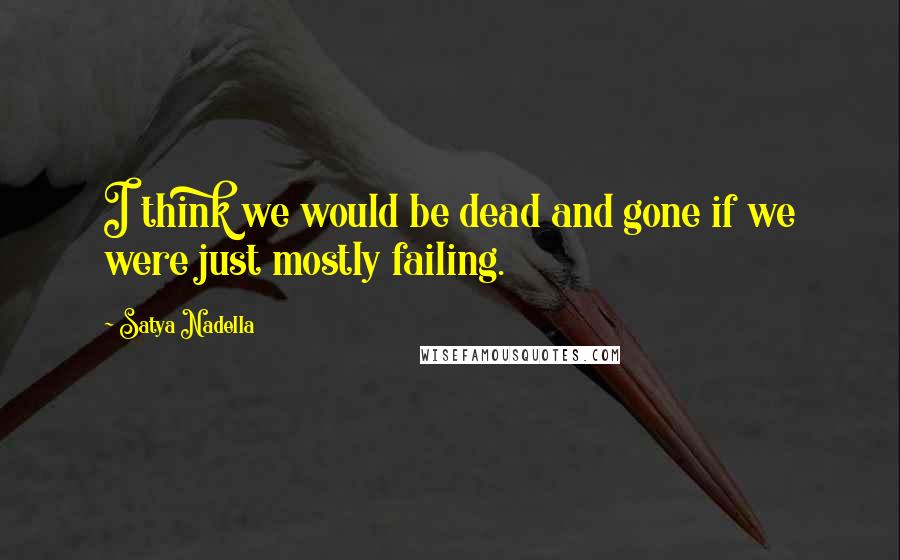 Satya Nadella Quotes: I think we would be dead and gone if we were just mostly failing.