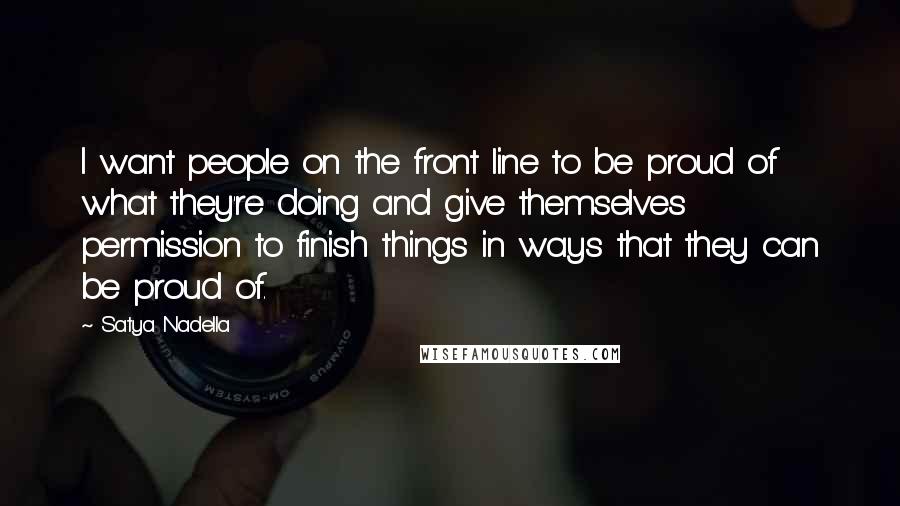 Satya Nadella Quotes: I want people on the front line to be proud of what they're doing and give themselves permission to finish things in ways that they can be proud of.