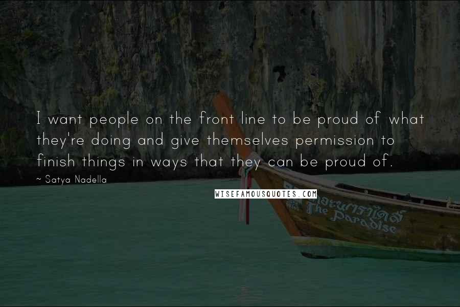 Satya Nadella Quotes: I want people on the front line to be proud of what they're doing and give themselves permission to finish things in ways that they can be proud of.