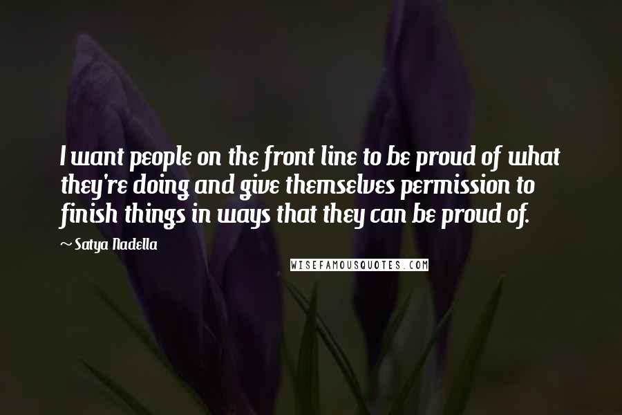 Satya Nadella Quotes: I want people on the front line to be proud of what they're doing and give themselves permission to finish things in ways that they can be proud of.