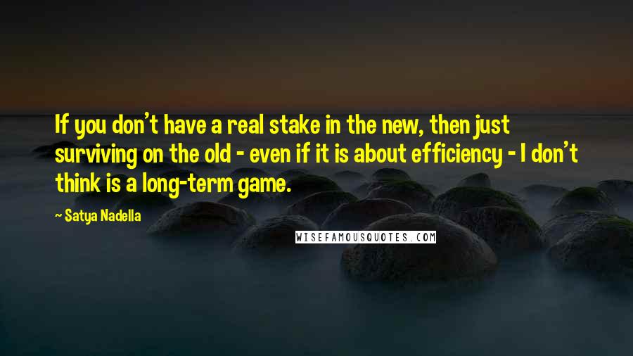 Satya Nadella Quotes: If you don't have a real stake in the new, then just surviving on the old - even if it is about efficiency - I don't think is a long-term game.