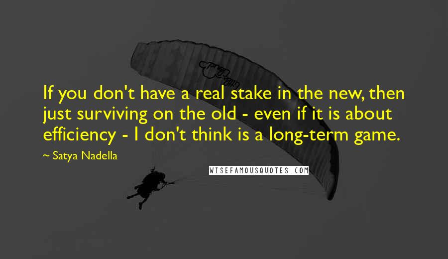 Satya Nadella Quotes: If you don't have a real stake in the new, then just surviving on the old - even if it is about efficiency - I don't think is a long-term game.