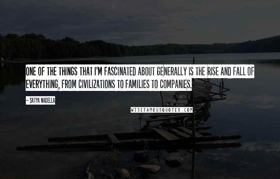 Satya Nadella Quotes: One of the things that I'm fascinated about generally is the rise and fall of everything, from civilizations to families to companies.