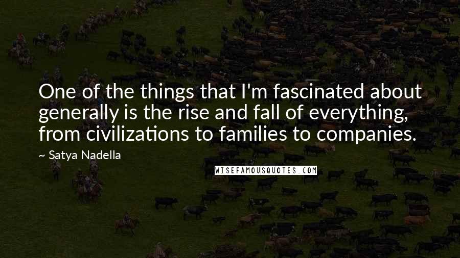 Satya Nadella Quotes: One of the things that I'm fascinated about generally is the rise and fall of everything, from civilizations to families to companies.